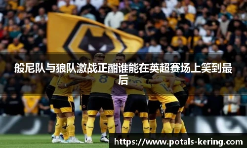 般尼队与狼队激战正酣谁能在英超赛场上笑到最后