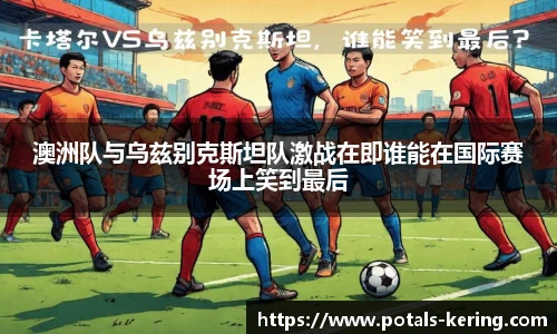 澳洲队与乌兹别克斯坦队激战在即谁能在国际赛场上笑到最后