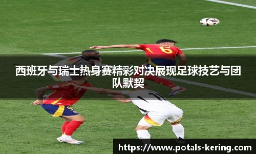 西班牙与瑞士热身赛精彩对决展现足球技艺与团队默契
